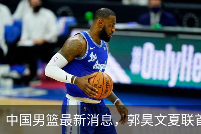 中国男篮最新消息，郭昊文夏联首秀4分3助 U17男篮世界第10名收官