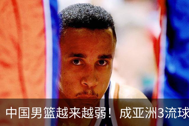 中国男篮越来越弱！成亚洲3流球队，归化要求多，长期搞集训，打逆时代篮球！