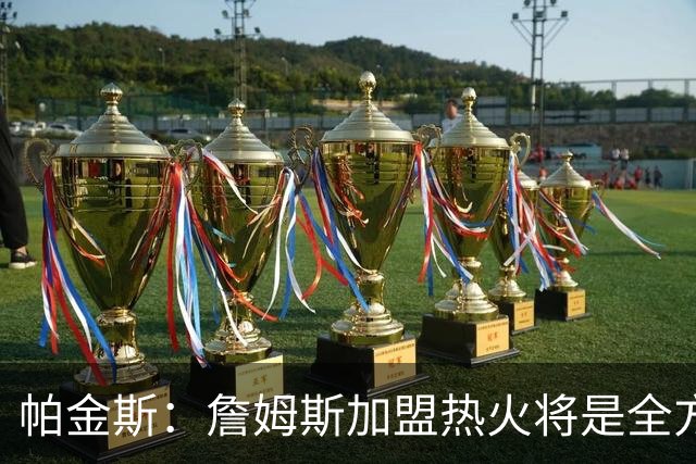 帕金斯：詹姆斯加盟热火将是全方位升级 他接球投能力一直在提升