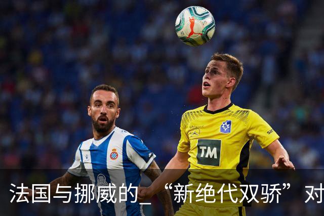 法国与挪威的 “新绝代双骄”对决成为世界杯焦点